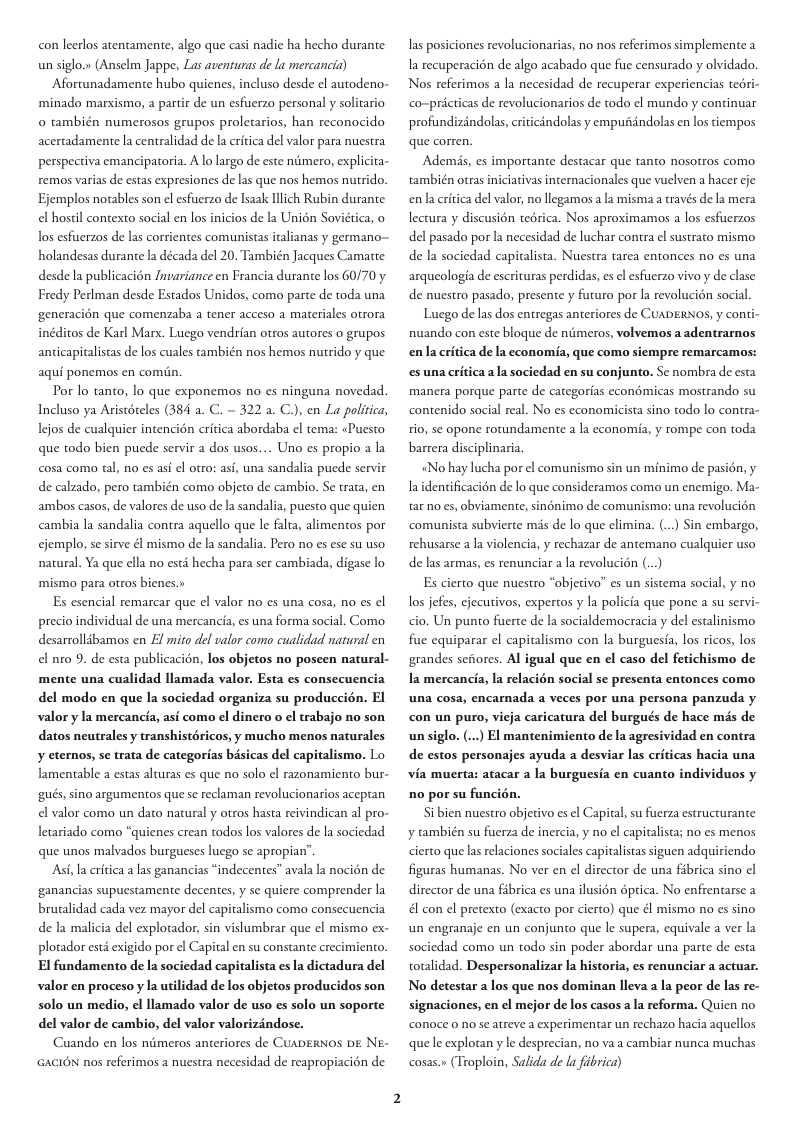 con leerlos atentamente, algo que casi nadie ha hecho durante un siglo.» (Anselm Jappe, Las aveniuras de la mercancia) Afortunadamente hubo quienes, incluso desde el autodeno- ‘minado marxismo, a partir de un esfuerzo personal y solitario o también numerosos grupos proletarios, han reconocido acertadamente la centralidad de la critica del valor para nuestra perspectiva emancipatoria. A lo largo de este néimero, explicita- remos varias de estas expresiones de las que nos hemos nutrido. Ejemplos notables son el esfuerzo de Isaak Illich Rubin durante el hostil contexto social en los inicios de la Unién Sovidtica, o los esfuerzos de las corrientes comunistas italianas y germano~ holandesas durante la década del 20. También Jacques Camatte desde la publicacion Invariance en Francia durante los 60/70 y Fredy Perlman desde Estados Unidos, como parte de toda una generacién que comenzaba a tener acceso a materiales otrora inditos de Karl Marx. Luego vendrian otros autores o grupos anticapitalistas de los cuales también nos hemos nutrido y que aqui ponemos en comin. Por lo tanto, lo que exponemos no es ninguna novedad. Incluso ya Aristéreles (384 a. C. ~ 322 a. C), en La politica, ljos de cualquier intencién critica abordaba el tema: «Puesto que todo bien pucde servir a dos usos.... Uno es propio a la cosa como tal, no es asi el otro: asi, una sandalia puede servir de calzado, pero también como objeto de cambio. Se trata, en ambos casos, de valores de uso de la sandalia, puesto que quien cambia la sandalia contra aquello que le falta, alimentos por cjemplo, se sirve él mismo de la sandalia. Pero no es ese su uso natural. Ya que ella no estd hecha para ser cambiada, digase lo mismo para otros bienes.» Es esencial remarcar que el valor no es una cosa, no es el precio individual de una mercancia, es una forma social. Como desarrolldbamos en El mito del valor como cualidad natural en el nro 9. de esta publicacion, los objetos no poseen natural- mente una cualidad llamada valor. Esta es consecuencia del modo en que la sociedad organiza su produccién. El valor y la mercancia, asi como el dinero o el trabajo no son datos neutrales y transhistéricos, y mucho menos naturales ¥ eternos, s trata de categorias bisicas del capitalismo. Lo lamentable a estas alturas es que no solo el razonamiento bur- gués, sino argumentos que se reclaman revolucionarios aceptan el valor como un dato natural y otros hasta reivindican al pro- letariado como “quienes crean todos los valores de la sociedad que unos malvados burgueses luego s apropian’ Ash, la eritica alas ganancias “indecentes” avala la nocién de ganancias supuestamente decentes, y se quicre comprender la brualidad cada vez mayor del capitalismo como consecuencia de la malicia del explotador, sin vislumbrar que el mismo ex- plotador est exigido por ¢l Capital en su constante crecimiento. El fundamento de la sociedad capitalista es la dictadura del valor en proceso y la utilidad de los objetos producidos son solo un medio, ¢l llamado valor de uso es solo un soporte del valor de cambio, del valor valorizéndose. Cuando en los nimeros anteriores de CuapERNOS DE NE- GACION nos referimos a nuestra necesidad de reapropiacién de as posiciones revolucionarias, no nos referimos simplemente a a recuperacién de algo acabado que fue censurado y olvidado. Nos referimos a la necesidad de recuperar experiencias tedri- co-pricticas de revolucionarios de todo el mundo y continuar profundizindolas, criticindolas y empufiéndolas en los tempos que corren. Ademis, es importante destacar que tanto nosotros como también otras iniciativas internacionales que vuelven a hacer cje en’la critica del valor, no llegamosa la mismaa través de la mera lectura y discusién terica. Nos aproximamos a los esfuerzos del pasado por la necesidad de luchar contra el sustrato mismo de la sociedad capitalista. Nuestra tarea entonces no es una arqueologia de escrituras perdidas, es el esfuerzo vivo y de clase de nuestro pasado, presente y futuro por la revolucién social. Lucgo de las dos entregas anteriores de CuaDERNOS, y conti- nuando con este bloque de ntimeros, volvemos a adentrarnos enla critica de la economia, que como siempre remarcamos: s una critica a la sociedad en su conjunto. Se nombra de esta manera porque parte de categorias econdmicas mostrando su contenido social real. No es cconomicista sino todo lo contra- tio, se opone rotundamente a la economia, y rompe con toda barrera disciplinaria «No hay lucha por el comunismo sin un minimo de pasién, y laidentificacion de lo que consideramos como un enemigo. Ma- tar no es, obviamente, sinnimo de comunismo: una revolucion comunista subvierte mis de lo que elimina. (...) Sin embargo, rehusarse ala violencia, y rechazar de antemano cualquier uso de las armas, es renunciar a la revolucién (... Es cierto que nuestro “objetivo” s un sistema social, y no os jefes, cjecutivos, expertos y la policia que pone a su servi. cio. Un punto fuerte de la socialdemocracia y del estalinismo fue equiparar el capitalismo con la burguesia, los ricos, los grandes seiores. Al igual que en el caso del fetichismo de Ia mercancia, la relacién social se presenta entonces como una cosa, encarnada a veces por una persona panzuda y con un puro, vieja caricatura del burgués de hace mds de unsiglo. (...) El mantenimiento de la agresividad en contra de estos personajes ayuda a desvis via muerta: atacar a la burguesia en cuanto individuos y las criticas hacia una no por su funcién. Si bien nuestro objecivo es el Capital, su fuerza estructurante y ambién su fuerza de inercia, y no el capitalista; no es menos cierto que las relaciones sociales capitalistas siguen adquiriendo figuras humanas. No ver en el director de una fibrica sino | director de una fibrica es una ilusién dptica. No enfrentarse a 4l con el pretexto (exacto por cierto) que él mismo no es sino un engranaje en un conjunto que le supera, equivale a ver la sociedad como un todo sin poder abordar una parte de esta totalidad. Despersonalizar la historia, es renunciar a actuar. No detestar a los que nos dominan lleva a la peor de las re- signaciones, en el mejor de los casos a la reforma. Quicn no conoce 0 no se atreve a experimentar un rechazo hacia aquellos que le explotan y le desprecian, no va a cambiar nunca muchas cosas.» (Troploin, Salida de la fibrica)